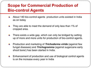 Scope for Commercial Production of
Bio-control Agents
About 140 bio-control agents production units existed in India
as on today
They are able to meet the demand of only less than 1% of
cropped area.
There exists a wide gap, which can only be bridged by setting
up of more and more units for production of bio-control agents.
Production and marketing of Trichoderma viride (against few
fungal diseases) and Trichogramma (against sugarcane early
shoot borer) has been started in India.
Enhancement of production and use of biological control agents
is on the increase every year in India
 