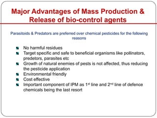 Parasitoids & Predators are preferred over chemical pesticides for the following
reasons
No harmful residues
Target specific and safe to beneficial organisms like pollinators,
predetors, parasites etc
Growth of natural enemies of pests is not affected, thus reducing
the pesticide application
Environmental friendly
Cost effective
Important component of IPM as 1st line and 2nd line of defence
chemicals being the last resort
Major Advantages of Mass Production &
Release of bio-control agents
 