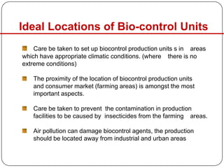 Ideal Locations of Bio-control Units
Care be taken to set up biocontrol production units s in areas
which have appropriate climatic conditions. (where there is no
extreme conditions)
The proximity of the location of biocontrol production units
and consumer market (farming areas) is amongst the most
important aspects.
Care be taken to prevent the contamination in production
facilities to be caused by insecticides from the farming areas.
Air pollution can damage biocontrol agents, the production
should be located away from industrial and urban areas
 