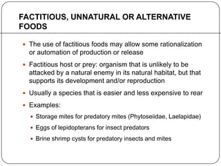 FACTITIOUS, UNNATURAL OR ALTERNATIVE
FOODS
 The use of factitious foods may allow some rationalization
or automation of production or release
 Factitious host or prey: organism that is unlikely to be
attacked by a natural enemy in its natural habitat, but that
supports its development and/or reproduction
 Usually a species that is easier and less expensive to rear
 Examples:
 Storage mites for predatory mites (Phytoseiidae, Laelapidae)
 Eggs of lepidopterans for insect predators
 Brine shrimp cysts for predatory insects and mites
 