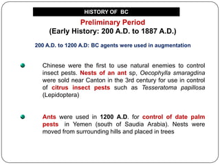 Preliminary Period
(Early History: 200 A.D. to 1887 A.D.)
200 A.D. to 1200 A.D: BC agents were used in augmentation
Chinese were the first to use natural enemies to control
insect pests. Nests of an ant sp, Oecophylla smaragdina
were sold near Canton in the 3rd century for use in control
of citrus insect pests such as Tesseratoma papillosa
(Lepidoptera)
Ants were used in 1200 A.D. for control of date palm
pests in Yemen (south of Saudia Arabia). Nests were
moved from surrounding hills and placed in trees
HISTORY OF BC
 