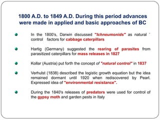 1800 A.D. to 1849 A.D. During this period advances
were made in applied and basic approaches of BC
In the 1800’s, Darwin discussed "Ichneumonids" as natural `
control factors for cabbage caterpillars
Hartig (Germany) suggested the rearing of parasites from
parasitized caterpillars for mass releases in 1827
Kollar (Austria) put forth the concept of "natural control" in 1837
Verhulst (1838) described the logistic growth equation but the idea
remained dormant until 1920 when rediscovered by Pearl.
Expressed idea of "environmental resistance".
During the 1840's releases of predators were used for control of
the gypsy moth and garden pests in Italy
 
