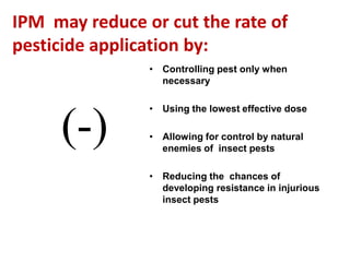 IPM may reduce or cut the rate of
pesticide application by:
• Controlling pest only when
necessary
• Using the lowest effective dose
• Allowing for control by natural
enemies of insect pests
• Reducing the chances of
developing resistance in injurious
insect pests
(-)
 