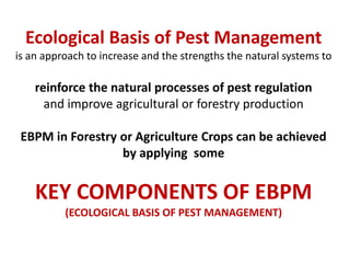 Ecological Basis of Pest Management
is an approach to increase and the strengths the natural systems to
reinforce the natural processes of pest regulation
and improve agricultural or forestry production
EBPM in Forestry or Agriculture Crops can be achieved
by applying some
KEY COMPONENTS OF EBPM
(ECOLOGICAL BASIS OF PEST MANAGEMENT)
 