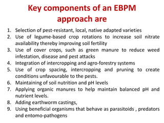 Key components of an EBPM
approach are
1. Selection of pest-resistant, local, native adapted varieties
2. Use of legume-based crop rotations to increase soil nitrate
availability thereby improving soil fertility
3. Use of cover crops, such as green manure to reduce weed
infestation, disease and pest attacks
4. Integration of intercropping and agro-forestry systems
5. Use of crop spacing, intercropping and pruning to create
conditions unfavourable to the pests.
6. Maintaining of soil nutrition and pH levels
7. Applying organic manures to help maintain balanced pH and
nutrient levels.
8. Adding earthworm castings,
9. Using beneficial organisms that behave as parasitoids , predators
and entomo-pathogens
 