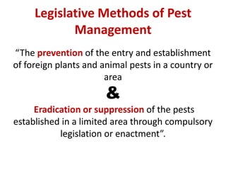 Legislative Methods of Pest
Management
“The prevention of the entry and establishment
of foreign plants and animal pests in a country or
area
&
Eradication or suppression of the pests
established in a limited area through compulsory
legislation or enactment”.
 