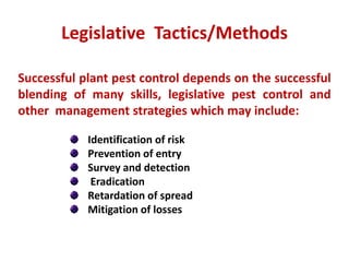Successful plant pest control depends on the successful
blending of many skills, legislative pest control and
other management strategies which may include:
Identification of risk
Prevention of entry
Survey and detection
Eradication
Retardation of spread
Mitigation of losses
Legislative Tactics/Methods
 