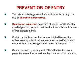 PREVENTION OF ENTRY
The primary strategy to exclude pest entry is through the
use of quarantine procedures.
Quarantine inspection programs at various ports of entry
are designed to prevent the introduction and establishment
of insect pests in India
Certain agricultural products are restricted from entry
unless accompanied by documentation to verification or
enter without observing disinfestation techniques
Quarantines are generally not 100% effective for exotic
pests. However, it may reduce the chances of introduction
 