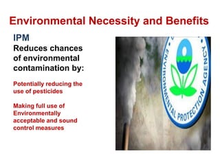 Environmental Necessity and Benefits
IPM
Reduces chances
of environmental
contamination by:
Potentially reducing the
use of pesticides
Making full use of
Environmentally
acceptable and sound
control measures
 