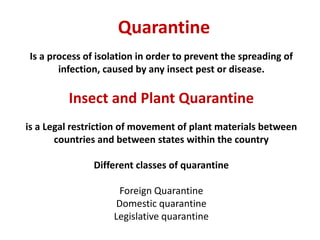 Is a process of isolation in order to prevent the spreading of
infection, caused by any insect pest or disease.
Insect and Plant Quarantine
is a Legal restriction of movement of plant materials between
countries and between states within the country
Different classes of quarantine
Foreign Quarantine
Domestic quarantine
Legislative quarantine
Quarantine
 