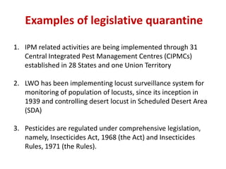1. IPM related activities are being implemented through 31
Central Integrated Pest Management Centres (CIPMCs)
established in 28 States and one Union Territory
2. LWO has been implementing locust surveillance system for
monitoring of population of locusts, since its inception in
1939 and controlling desert locust in Scheduled Desert Area
(SDA)
3. Pesticides are regulated under comprehensive legislation,
namely, Insecticides Act, 1968 (the Act) and Insecticides
Rules, 1971 (the Rules).
Examples of legislative quarantine
 