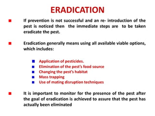 ERADICATION
If prevention is not successful and an re- introduction of the
pest is noticed then the immediate steps are to be taken
eradicate the pest.
Eradication generally means using all available viable options,
which includes:
Application of pesticides.
Elimination of the pest’s food source
Changing the pest’s habitat
Mass trapping
Use of mating disruption techniques
It is important to monitor for the presence of the pest after
the goal of eradication is achieved to assure that the pest has
actually been eliminated
 