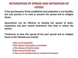 RETARDATION OF SPREAD AND MITIGATION OF
LOSSES
If the pest becomes firmly established and eradication is not feasible,
the next practice is to slow or prevent the spread and to mitigate
losses.
Quarantines can be effective at slowing the spread of pests.
Inspections and pest control treatments may help to reduce the
spread.
Treatments to slow the spread of the pest spread and to mitigate
losses in the infested area include:
The use of pesticides
The release of parasites or predators
The release of sterile mates
The removal of the host
The use of varieties that are resistant to the pest
 
