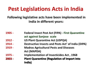 Following legislative acts have been implemented in
India in different years:
1905 - Federal Insect Pest Act (FIPA) - First Quarantine
act against Sanjose scale
1912 - US Plant Quarantine Act (USPQA)
1914 - Destructive Insects and Pests Act’ of India (DIPA)
1919 - Madras Agricultural Pests and Diseases
Act (MAPDA)
1975 - Implementation of Insecticides Act , 1968
2003 - Plant Quarantine (Regulation of Import into
India)
Pest Legislations Acts in India
 