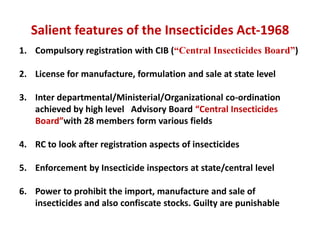 Salient features of the Insecticides Act-1968
1. Compulsory registration with CIB (“Central Insecticides Board”)
2. License for manufacture, formulation and sale at state level
3. Inter departmental/Ministerial/Organizational co-ordination
achieved by high level Advisory Board “Central Insecticides
Board”with 28 members form various fields
4. RC to look after registration aspects of insecticides
5. Enforcement by Insecticide inspectors at state/central level
6. Power to prohibit the import, manufacture and sale of
insecticides and also confiscate stocks. Guilty are punishable
 