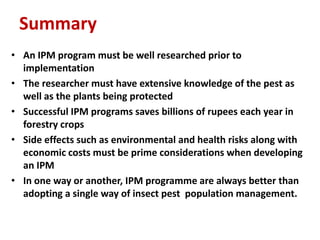 Summary
• An IPM program must be well researched prior to
implementation
• The researcher must have extensive knowledge of the pest as
well as the plants being protected
• Successful IPM programs saves billions of rupees each year in
forestry crops
• Side effects such as environmental and health risks along with
economic costs must be prime considerations when developing
an IPM
• In one way or another, IPM programme are always better than
adopting a single way of insect pest population management.
 