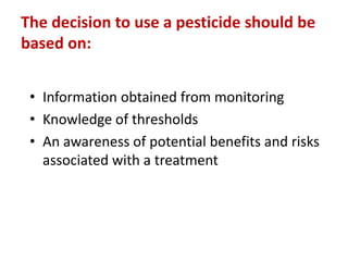 The decision to use a pesticide should be
based on:
• Information obtained from monitoring
• Knowledge of thresholds
• An awareness of potential benefits and risks
associated with a treatment
 