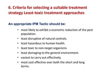 6. Criteria for selecting a suitable treatment
strategy Least-toxic treatment approaches
• most likely to exhibit a economic reduction of the pest
population.
• least disruptive of natural controls.
• least hazardous to human health.
• least toxic to non-target organisms
• least damaging to the general environment.
• easiest to carry out effectively.
• most cost effective over both the short and long
terms.
An appropriate IPM Tactic should be:
 