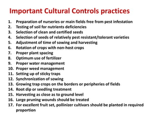 1. Preparation of nurseries or main fields free from pest infestation
2. Testing of soil for nutrients deficiencies
3. Selection of clean and certified seeds
4. Selection of seeds of relatively pest resistant/tolerant varieties
5. Adjustment of time of sowing and harvesting
6. Rotation of crops with non-host crops
7. Proper plant spacing
8. Optimum use of fertilizer
9. Proper water management
10. Proper weed management
11. Setting up of sticky traps
12. Synchronization of sowing
13. Growing trap crops on the borders or peripheries of fields
14. Root dip or seedling treatment
15. Harvesting as close as to ground level
16. Large pruning wounds should be treated
17. For excellent fruit set, pollinizer cultivars should be planted in required
proportion
Important Cultural Controls practices
 