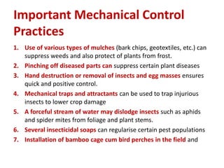 Important Mechanical Control
Practices
1. Use of various types of mulches (bark chips, geotextiles, etc.) can
suppress weeds and also protect of plants from frost.
2. Pinching off diseased parts can suppress certain plant diseases
3. Hand destruction or removal of insects and egg masses ensures
quick and positive control.
4. Mechanical traps and attractants can be used to trap injurious
insects to lower crop damage
5. A forceful stream of water may dislodge insects such as aphids
and spider mites from foliage and plant stems.
6. Several insecticidal soaps can regularise certain pest populations
7. Installation of bamboo cage cum bird perches in the field and
 