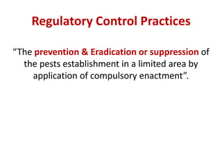 Regulatory Control Practices
“The prevention & Eradication or suppression of
the pests establishment in a limited area by
application of compulsory enactment”.
 
