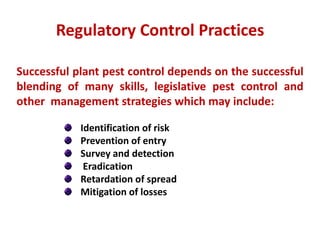 Successful plant pest control depends on the successful
blending of many skills, legislative pest control and
other management strategies which may include:
Identification of risk
Prevention of entry
Survey and detection
Eradication
Retardation of spread
Mitigation of losses
Regulatory Control Practices
 