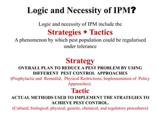 Logic and necessity of IPM include the
Strategies + Tactics
A phenomenon by which pest population could be regularised
under tolerance
Strategy
OVERALL PLAN TO REDUCE A PEST PROBLEM BY USING
DIFFERENT PEST CONTROL APPROACHES
(Prophylactic and Remedial, Physical Restrictions, Implementation of Policy
Approaches).
Tactic
ACTUAL METHODS USED TO IMPLEMENT THE STRATEGIES TO
ACHIEVE PEST CONTROL.
(Cultural, biological, physical, genetic, chemical, and regulatory procedures)
Logic and Necessity of IPM?
 