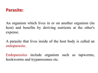 Parasite:
An organism which lives in or on another organism (its
host) and benefits by deriving nutrients at the other's
expense.
A parasite that lives inside of the host body is called an
endoparasite.
Endoparasites include organism such as tapworms,
hookworms and trypanosomes etc.
 