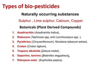 Types of bio-pesticides
Naturally occurring substances
Sulphur , Lime sulphur, Calcium, Copper
Botanicals (Plant Derived Compounds)
1. Azadirachtin (Azadirachta indica),
2. Rotenone (Tephrosia spp. and Lonchocarpus spp. ),
3. Pyrethrins (Chrysanthemum), Nicotiana tabacum extract,
4. Croton (Croton tiglium),
5. Tropane alkaloids (Datura metel) ,
6. Saponins, tannins (Balanites aegyptiaca),
7. Diterpene ester (Euphorbia peplus).
 