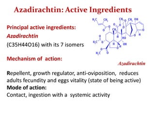 Azadirachtin: Active Ingredients
Principal active ingredients:
Azadirachtin
(C35H44O16) with its 7 isomers
Mechanism of action:
Repellent, growth regulator, anti-oviposition, reduces
adults fecundity and eggs vitality (state of being active)
Mode of action:
Contact, ingestion with a systemic activity
Azadirachtin
 