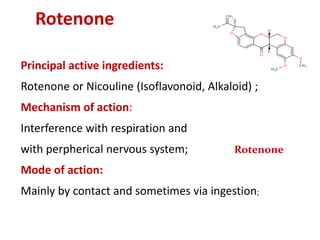 Rotenone
Principal active ingredients:
Rotenone or Nicouline (Isoflavonoid, Alkaloid) ;
Mechanism of action:
Interference with respiration and
with perpherical nervous system;
Mode of action:
Mainly by contact and sometimes via ingestion;
Rotenone
 
