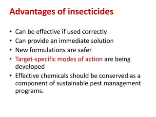 Advantages of insecticides:
• Can be effective if used correctly
• Can provide an immediate solution
• New formulations are safer
• Target-specific modes of action are being
developed
• Effective chemicals should be conserved as a
component of sustainable pest management
programs.
 