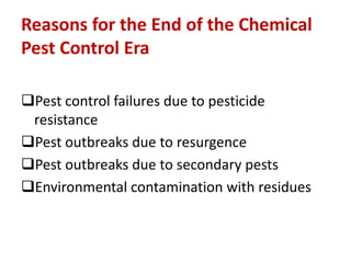 Reasons for the End of the Chemical
Pest Control Era
Pest control failures due to pesticide
resistance
Pest outbreaks due to resurgence
Pest outbreaks due to secondary pests
Environmental contamination with residues
 