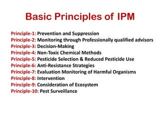 Basic Principles of IPM
Principle-1: Prevention and Suppression
Principle-2: Monitoring through Professionally qualified advisors
Principle-3: Decision-Making
Principle-4: Non-Toxic Chemical Methods
Principle-5: Pesticide Selection & Reduced Pesticide Use
Principle-6: Anti-Resistance Strategies
Principle-7: Evaluation Monitoring of Harmful Organisms
Principle-8: Intervention
Principle-9: Consideration of Ecosystem
Principle-10: Pest Surveillance
 