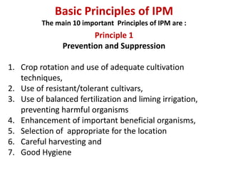 Basic Principles of IPM
The main 10 important Principles of IPM are :
Principle 1
Prevention and Suppression
1. Crop rotation and use of adequate cultivation
techniques,
2. Use of resistant/tolerant cultivars,
3. Use of balanced fertilization and liming irrigation,
preventing harmful organisms
4. Enhancement of important beneficial organisms,
5. Selection of appropriate for the location
6. Careful harvesting and
7. Good Hygiene
 