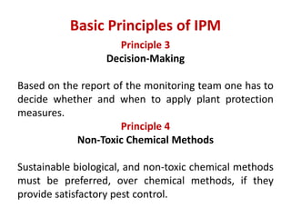 Principle 3
Decision-Making
Based on the report of the monitoring team one has to
decide whether and when to apply plant protection
measures.
Principle 4
Non-Toxic Chemical Methods
Sustainable biological, and non-toxic chemical methods
must be preferred, over chemical methods, if they
provide satisfactory pest control.
Basic Principles of IPM
 