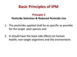 Principle 5
Pesticide Selection & Reduced Pesticide Use
1. The pesticides applied shall be as specific as possible
for the target pest species and
2. It should have the least side effects on human
health, non-target organisms and the environment.
Basic Principles of IPM
 