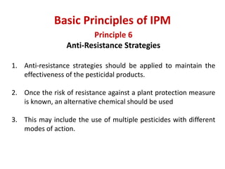 Principle 6
Anti-Resistance Strategies
1. Anti-resistance strategies should be applied to maintain the
effectiveness of the pesticidal products.
2. Once the risk of resistance against a plant protection measure
is known, an alternative chemical should be used
3. This may include the use of multiple pesticides with different
modes of action.
Basic Principles of IPM
 