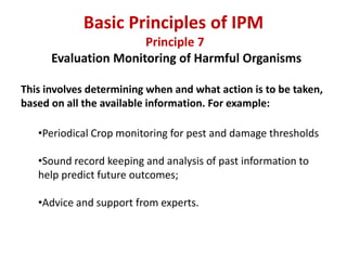 Principle 7
Evaluation Monitoring of Harmful Organisms
This involves determining when and what action is to be taken,
based on all the available information. For example:
•Periodical Crop monitoring for pest and damage thresholds
•Sound record keeping and analysis of past information to
help predict future outcomes;
•Advice and support from experts.
Basic Principles of IPM
 