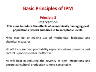 Principle 8
Intervention
This aims to reduce the effects of economically damaging pest
populations, weeds and disease to acceptable levels.
•This may be by making use of mechanical, biological and
chemical measures.
•It will increase crop profitability especially where presently pest
control is poorly used or ineffective.
•It will help in reducing the severity of pest infestations and
ensure agricultural production is more sustainable
Basic Principles of IPM
 