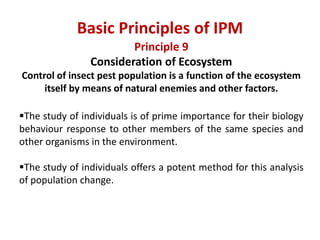 Principle 9
Consideration of Ecosystem
Control of insect pest population is a function of the ecosystem
itself by means of natural enemies and other factors.
The study of individuals is of prime importance for their biology
behaviour response to other members of the same species and
other organisms in the environment.
The study of individuals offers a potent method for this analysis
of population change.
Basic Principles of IPM
 