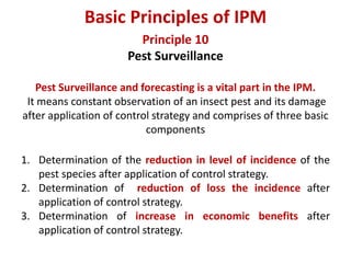 Principle 10
Pest Surveillance
Pest Surveillance and forecasting is a vital part in the IPM.
It means constant observation of an insect pest and its damage
after application of control strategy and comprises of three basic
components
1. Determination of the reduction in level of incidence of the
pest species after application of control strategy.
2. Determination of reduction of loss the incidence after
application of control strategy.
3. Determination of increase in economic benefits after
application of control strategy.
Basic Principles of IPM
 