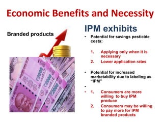 Economic Benefits and Necessity
IPM exhibits
• Potential for savings pesticide
costs:
1. Applying only when it is
necessary
2. Lower application rates
• Potential for increased
marketability due to labeling as
“IPM”
•
• 1. Consumers are more
willing to buy IPM
produce
2. Consumers may be willing
to pay more for IPM
branded products
Branded products
 
