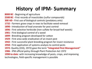History of IPM- Summary
8000 BC - Beginning of agriculture
2500 BC - First records of insecticides (sulfur compounds)
300 AD - First use of biological controls (predatory ants)
1732 - Farmers grow crops in rows to facilitate weed removal
1890 - Introduction of lead arsenate for pest control
1896 - First selective herbicide (iron sulfate for broad-leaf weeds)
1901 - First biological control of a weed
1899 - Breeding program developed for cotton
1929 - First area-wide eradication of an insect pest
1942 - First successful plant breeding program for insect resistance
1950 - First application of systems analysis to control pests
1972- Quality (CEQ, 1972) gave the term “Integrated Pest Management”
1986 - IPM official policy through Plant Protection Act 1972
1990 to date: with increasing knowledge of pests, crops, and improving
technologies, field-specific management is possible
 