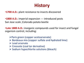 History
•1700 A.D.: plant resistance to insects discovered
•1800 A.D.: imperial expansion --- introduced pests
San Jose scale ;Colorado potato beetle
•Late 1800 A.D.: inorganic compounds used for insect and fungal
organism control, including:
Paris green (copper acetoarsenate)
 Bordeaux mix (copper sulfate and hydrated lime)
 Lead arsenate
 Creosote (coal tar derivative)
 Sodium hypochlorite solutions (bleach)
 