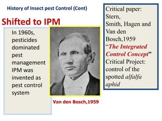 Shifted to IPM
In 1960s,
pesticides
dominated
pest
management
IPM was
invented as
pest control
system
Critical paper:
Stern,
Smith, Hagen and
Van den
Bosch,1959
“The Integrated
Control Concept”
Critical Project:
control of the
spotted alfalfa
aphid
Van den Bosch,1959
History of Insect pest Control (Cont)
 