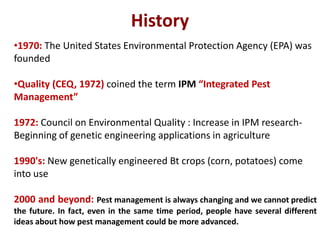 History
•1970: The United States Environmental Protection Agency (EPA) was
founded
•Quality (CEQ, 1972) coined the term IPM “Integrated Pest
Management”
1972: Council on Environmental Quality : Increase in IPM research-
Beginning of genetic engineering applications in agriculture
1990's: New genetically engineered Bt crops (corn, potatoes) come
into use
2000 and beyond: Pest management is always changing and we cannot predict
the future. In fact, even in the same time period, people have several different
ideas about how pest management could be more advanced.
 