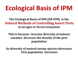 Ecological Basis of IPM
The Ecological Basis of IPM (EB-IPM) is the
Natural Methods of Controlling Insect Pests
in an agro or forest ecosystem
This is because increase diversity of natural
enemies decrease the density of the pest
population
As diversity of natural enemy species decreases
Pest population increases
 