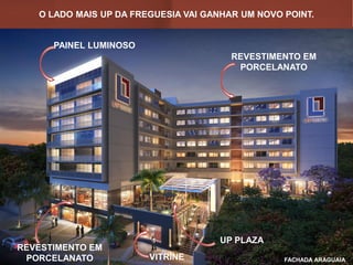 O LADO MAIS UP DA FREGUESIA VAI GANHAR UM NOVO POINT.
FACHADA ARAGUAIA
PAINEL LUMINOSO
REVESTIMENTO EM
PORCELANATO
UP PLAZA
REVESTIMENTO EM
PORCELANATO VITRINE
 