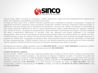 Atuando desde 1986 no mercado da construção, a SINCO desenvolve e aplica em seus empreendimentos engenharia de
ponta, com qualidade e pontualidade na entrega de suas obras.
Ao longo de todos esses anos, a SINCO acumulou expertise para a realização de grandes incorporações e projetos de
engenharia em diversos segmentos: obras corporativas, residenciais, hotelaria, industriais, shoppings e telecomunicações. A
SINCO tem como seu principal valor a “Engenharia de Resultados”. Visa com isso, atender em particular a necessidade de
cada cliente, aplicando engenharia de valor em cada empreendimento, desde o desenvolvimento dos negócios, passando
pela, compra do terreno, concepção do empreendimento, desenvolvimento e coordenação dos projetos, execução cuidadosa
das obras e atendimento diferenciado no pós-obra. Para isso utilizamos uma equipe qualificada e em constante
aprimoramento, além de mão de obra própria na execução das principais etapas do desenvolvimento do negócio e da obra.
A SINCO sempre na busca da melhoria contínua de seus processos, utilizando as mais modernas tecnologias disponíveis. O
programa de “Defeito Zero” é percebido na entrega da obra, proporcionando menores custos de manutenção e conservação
em seus empreendimentos. A SINCO também conta com uma diretoria específica para atendimento em obras industriais,
Centros Logísticos, Retrofit e obras de curto prazo de execução. Abrangendo mais áreas de atuação.
Ao longo de sua história a SINCO construiu mais de 2 MILHÕES DE M² e mais de 5.000 UNIDADES. Atualmente a SINCO
está construindo mais de 500 MIL M², o que representa mais de 1.200 UNIDADES.
A SINCO NO RIO DE JANEIRO:
No ano de 2006, a SINCO expandiu seus horizontes também para o Estado do Rio de Janeiro, abrindo sua primeira filial,
visando atender com a mesma qualidade, a alta demanda de negócios imobiliários na região. O resultado não poderia ser
diferente, atuando nos municípios do Rio de Janeiro, Campos e Macaé, a SINCO possui uma participação cada vez mais
expressiva no mercado do Rio de Janeiro. Atualmente estamos presentes em 10 INCORPORAÇÕES de empreendimentos
imobiliários totalizando 3.700 UNIDADES e um VGV exclusivo da empresa na ordem de R$400 MILHÕES. Além das
incorporações, a SINCO é responsável por 10 OBRAS no estado, num total de 310.000 M² DE ÁREA CONSTRUÍDA e mais
de 4.000 UNIDADES,
 
